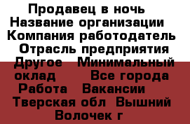 Продавец в ночь › Название организации ­ Компания-работодатель › Отрасль предприятия ­ Другое › Минимальный оклад ­ 1 - Все города Работа » Вакансии   . Тверская обл.,Вышний Волочек г.